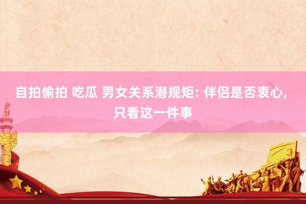 自拍偷拍 吃瓜 男女关系潜规矩: 伴侣是否衷心， 只看这一件事