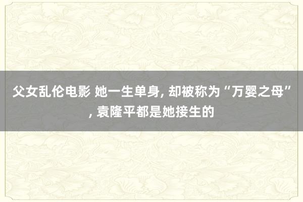 父女乱伦电影 她一生单身， 却被称为“万婴之母”， 袁隆平都是她接生的