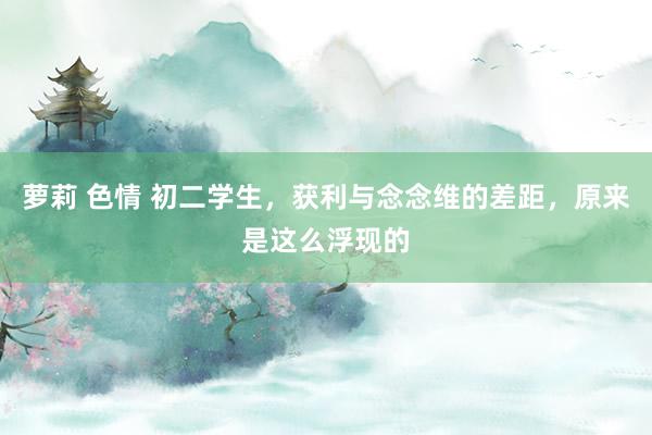 萝莉 色情 初二学生，获利与念念维的差距，原来是这么浮现的