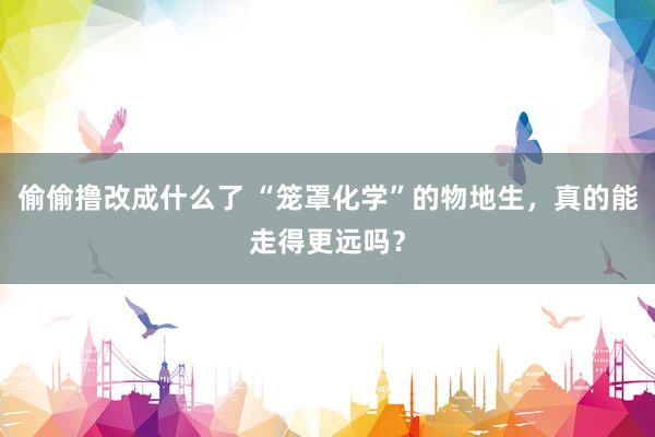 偷偷撸改成什么了 “笼罩化学”的物地生，真的能走得更远吗？