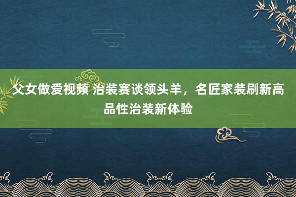 父女做爱视频 治装赛谈领头羊，名匠家装刷新高品性治装新体验