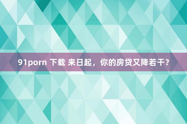 91porn 下载 来日起，你的房贷又降若干？
