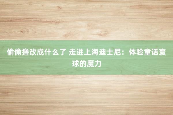 偷偷撸改成什么了 走进上海迪士尼：体验童话寰球的魔力