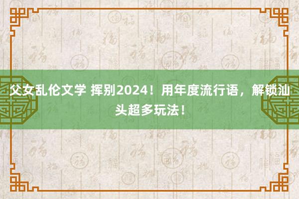父女乱伦文学 挥别2024！用年度流行语，解锁汕头超多玩法！
