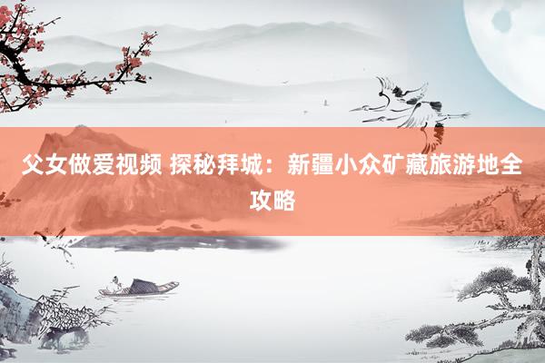 父女做爱视频 探秘拜城：新疆小众矿藏旅游地全攻略