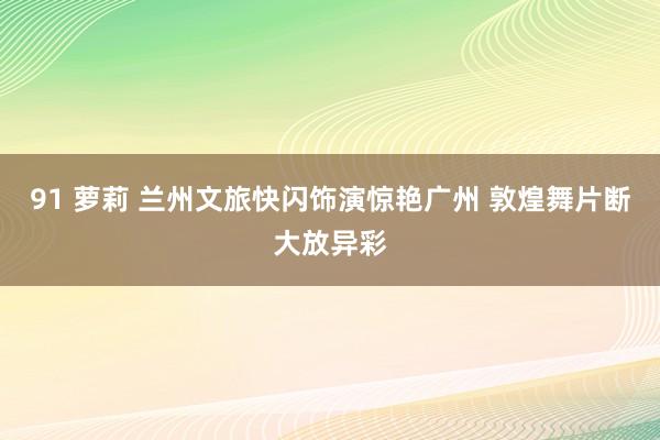 91 萝莉 兰州文旅快闪饰演惊艳广州 敦煌舞片断大放异彩