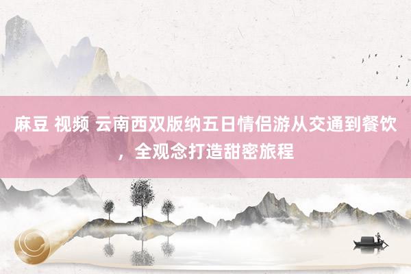 麻豆 视频 云南西双版纳五日情侣游从交通到餐饮，全观念打造甜密旅程