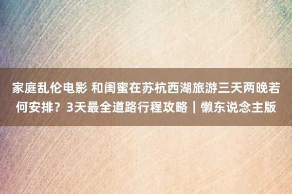 家庭乱伦电影 和闺蜜在苏杭西湖旅游三天两晚若何安排？3天最全道路行程攻略｜懒东说念主版