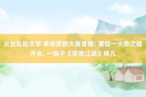 父女乱伦文学 单排笑剧大赛首播: 喜综一火命之徒开会， 一股子《笑傲江湖》味儿