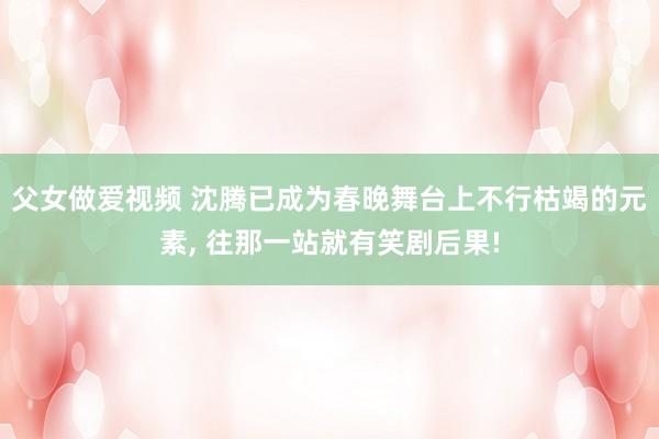 父女做爱视频 沈腾已成为春晚舞台上不行枯竭的元素， 往那一站就有笑剧后果!