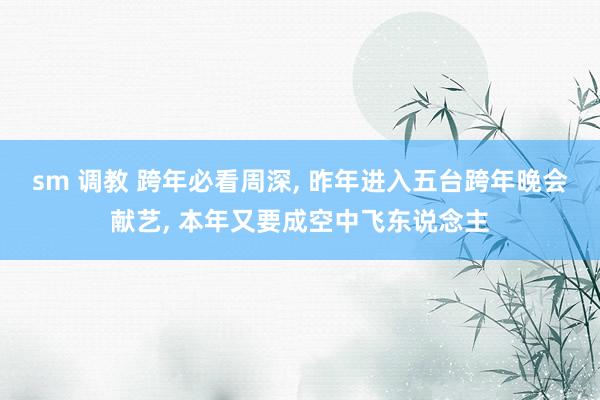 sm 调教 跨年必看周深， 昨年进入五台跨年晚会献艺， 本年又要成空中飞东说念主