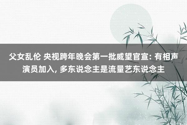 父女乱伦 央视跨年晚会第一批威望官宣: 有相声演员加入， 多东说念主是流量艺东说念主