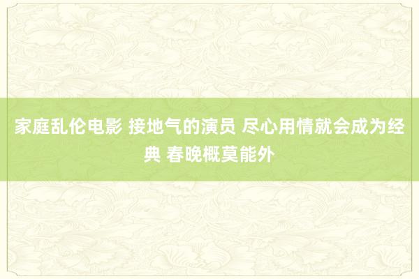 家庭乱伦电影 接地气的演员 尽心用情就会成为经典 春晚概莫能外