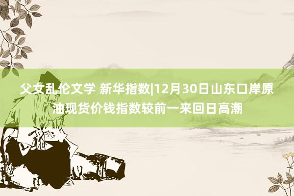 父女乱伦文学 新华指数|12月30日山东口岸原油现货价钱指数较前一来回日高潮