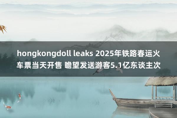 hongkongdoll leaks 2025年铁路春运火车票当天开售 瞻望发送游客5.1亿东谈主次
