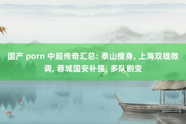 国产 porn 中超传奇汇总: 泰山瘦身， 上海双雄微调， 蓉城国安补强， 多队剧变