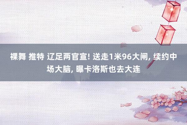裸舞 推特 辽足两官宣! 送走1米96大闸， 续约中场大脑， 曝卡洛斯也去大连