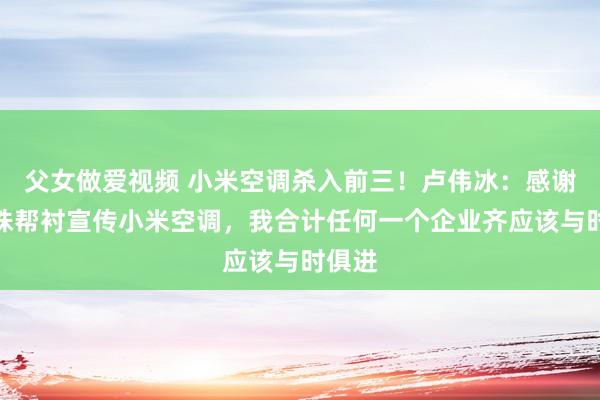 父女做爱视频 小米空调杀入前三！卢伟冰：感谢董明珠帮衬宣传小米空调，我合计任何一个企业齐应该与时俱进