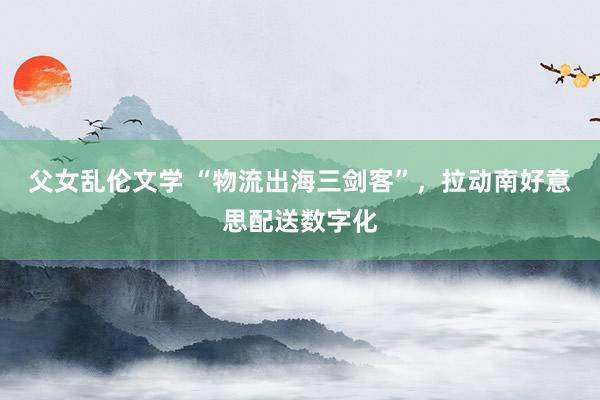 父女乱伦文学 “物流出海三剑客”，拉动南好意思配送数字化