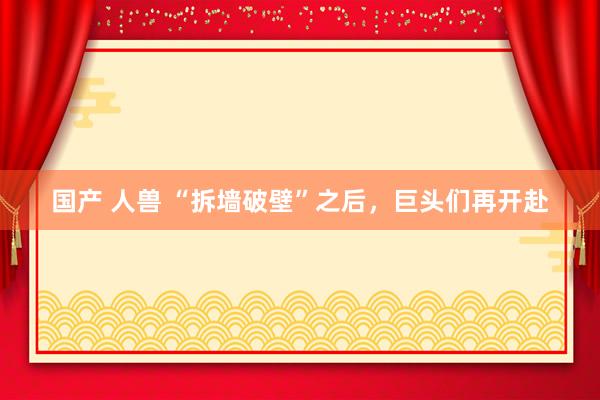 国产 人兽 “拆墙破壁”之后，巨头们再开赴