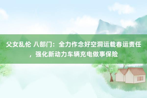 父女乱伦 八部门：全力作念好空洞运载春运责任，强化新动力车辆充电做事保险