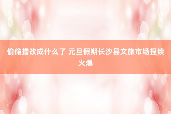 偷偷撸改成什么了 元旦假期长沙县文旅市场捏续火爆