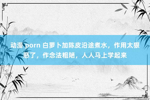 动漫 porn 白萝卜加陈皮沿途煮水，作用太狠恶了，作念法粗陋，人人马上学起来