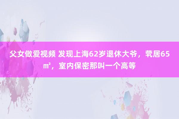 父女做爱视频 发现上海62岁退休大爷，茕居65㎡，室内保密那叫一个高等