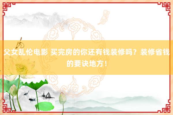 父女乱伦电影 买完房的你还有钱装修吗？装修省钱的要诀地方！