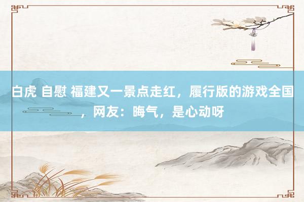 白虎 自慰 福建又一景点走红，履行版的游戏全国，网友：晦气，是心动呀