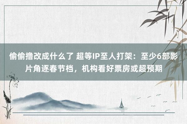 偷偷撸改成什么了 超等IP至人打架：至少6部影片角逐春节档，机构看好票房或超预期