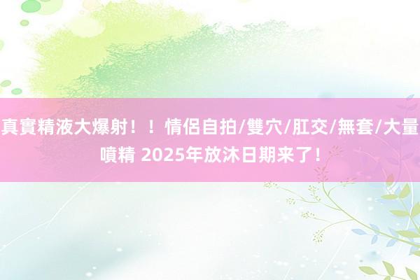 真實精液大爆射！！情侶自拍/雙穴/肛交/無套/大量噴精 2025年放沐日期来了！