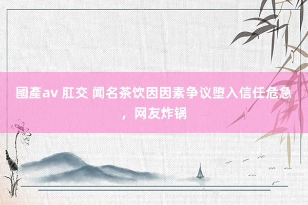 國產av 肛交 闻名茶饮因因素争议堕入信任危急，网友炸锅