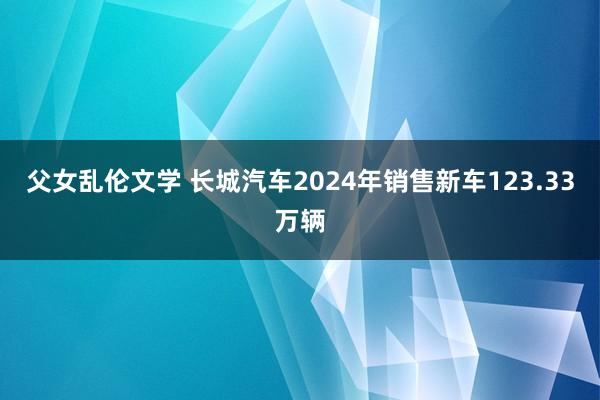 父女乱伦文学 长城汽车2024年销售新车123.33万辆