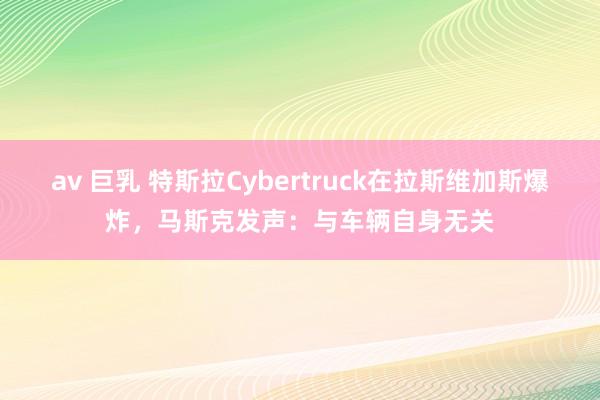 av 巨乳 特斯拉Cybertruck在拉斯维加斯爆炸，马斯克发声：与车辆自身无关