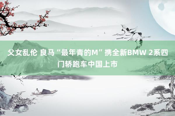 父女乱伦 良马“最年青的M”携全新BMW 2系四门轿跑车中国上市