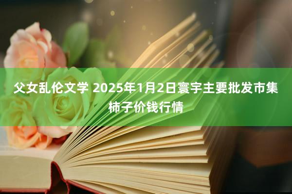 父女乱伦文学 2025年1月2日寰宇主要批发市集柿子价钱行情
