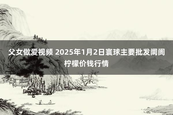 父女做爱视频 2025年1月2日寰球主要批发阛阓柠檬价钱行情