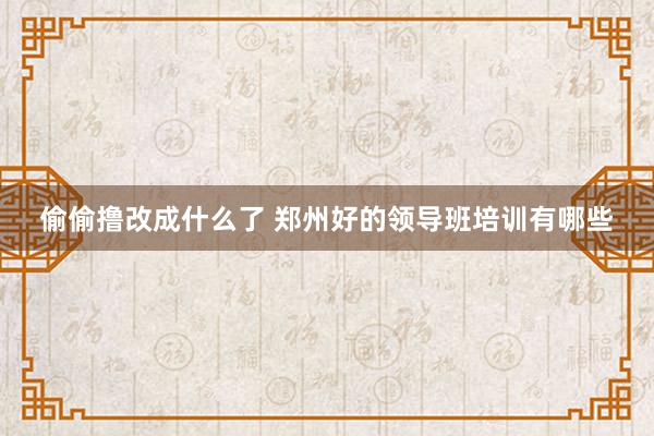 偷偷撸改成什么了 郑州好的领导班培训有哪些