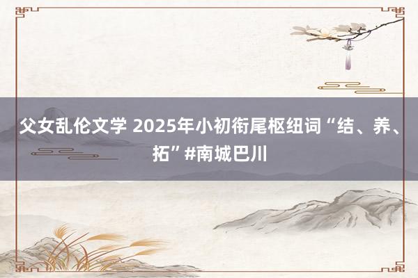 父女乱伦文学 2025年小初衔尾枢纽词“结、养、拓”#南城巴川