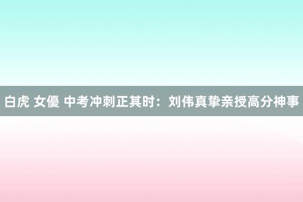 白虎 女優 中考冲刺正其时：刘伟真挚亲授高分神事