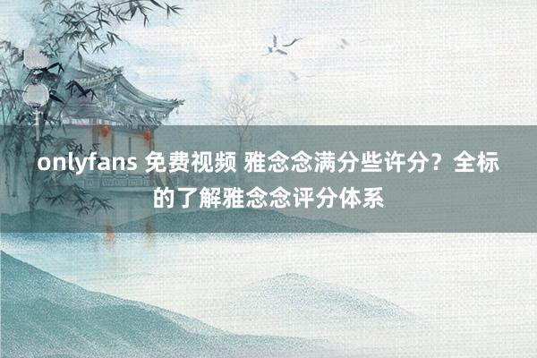 onlyfans 免费视频 雅念念满分些许分？全标的了解雅念念评分体系