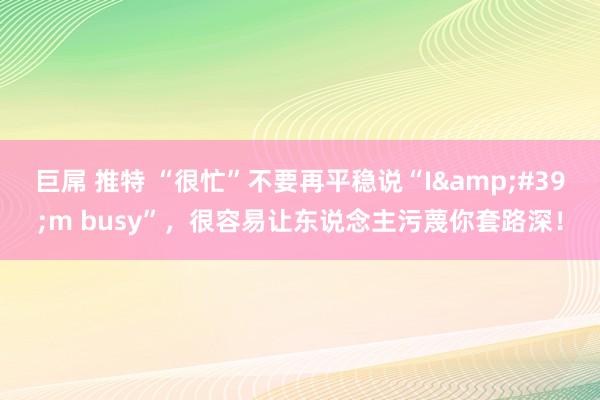巨屌 推特 “很忙”不要再平稳说“I&#39;m busy”，很容易让东说念主污蔑你套路深！