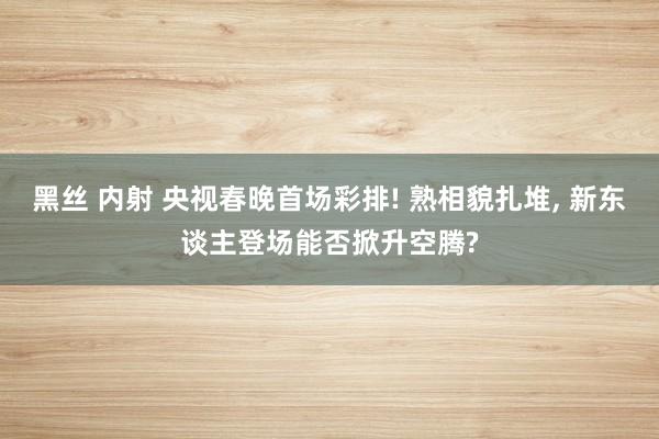 黑丝 内射 央视春晚首场彩排! 熟相貌扎堆， 新东谈主登场能否掀升空腾?