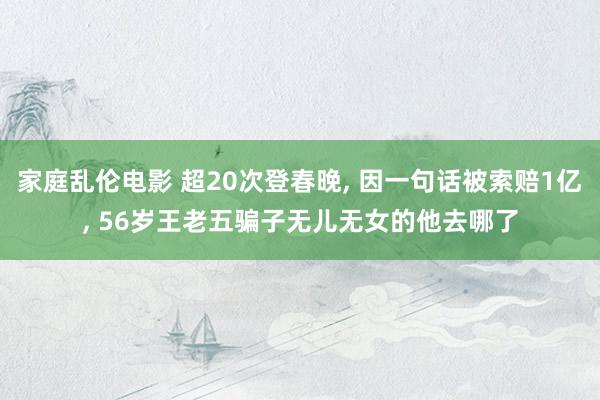家庭乱伦电影 超20次登春晚， 因一句话被索赔1亿， 56岁王老五骗子无儿无女的他去哪了