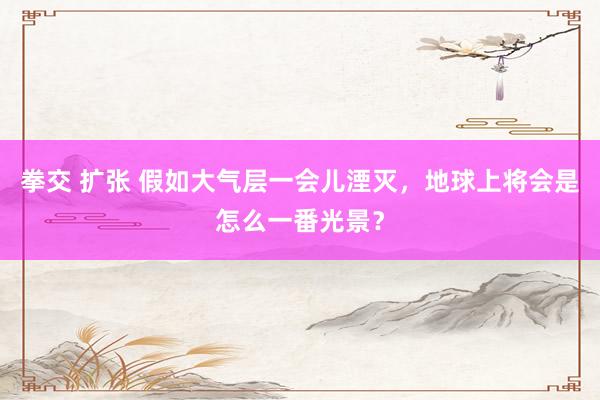 拳交 扩张 假如大气层一会儿湮灭，地球上将会是怎么一番光景？