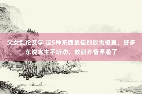父女乱伦文学 这5种东西最佳别放雪柜里，好多东说念主不听劝，放浪齐备浮滥了