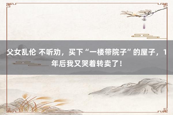 父女乱伦 不听劝，买下“一楼带院子”的屋子，1年后我又哭着转卖了！