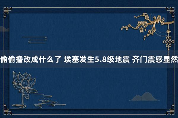 偷偷撸改成什么了 埃塞发生5.8级地震 齐门震感显然