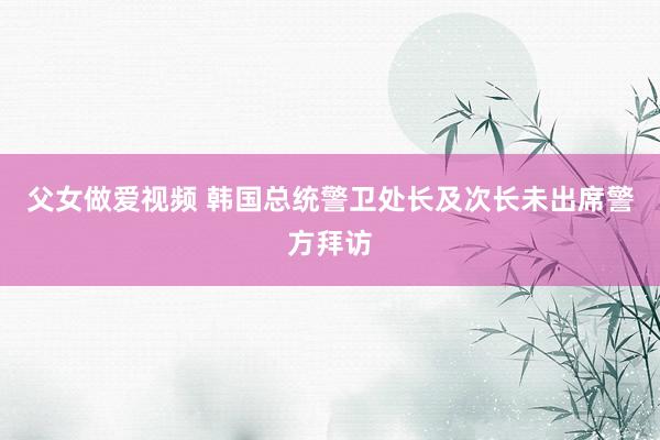 父女做爱视频 韩国总统警卫处长及次长未出席警方拜访